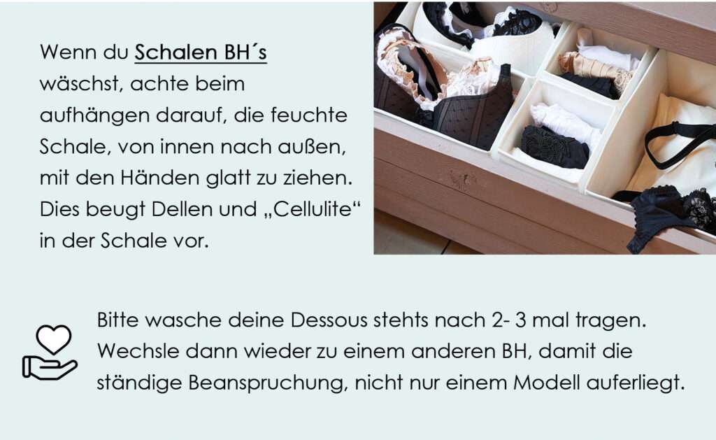 Wenn du Schalen BH´swäschst, achte beim aufhängen darauf, die feuchte Schale, von innen nach außen, mit den Händen glatt zu ziehen. Dies beugt Dellen und „Cellulite“ in der Schale vor.